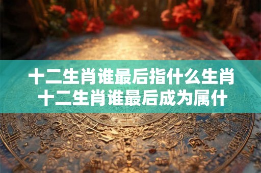 十二生肖谁最后指什么生肖 十二生肖谁最后成为属什么生肖 十二生肖谁最后指什么生肖 十二生肖谁最后成为属什么生肖