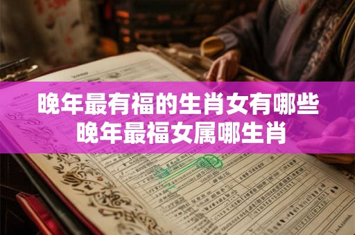 晚年最有福的生肖女有哪些 晚年最福女属哪生肖