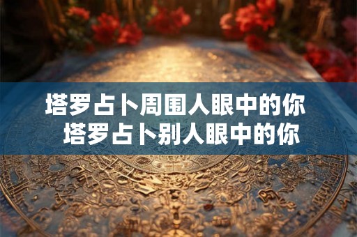塔罗占卜周围人眼中的你  塔罗占卜别人眼中的你