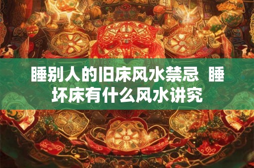 睡别人的旧床风水禁忌 睡坏床有什么风水讲究 睡别人的旧床风水禁忌 睡坏床有什么风水讲究