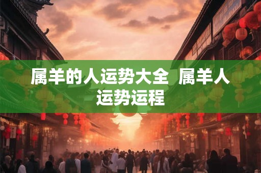 属羊的人运势大全 属羊人运势运程 属羊的人运势大全 属羊人运势运程