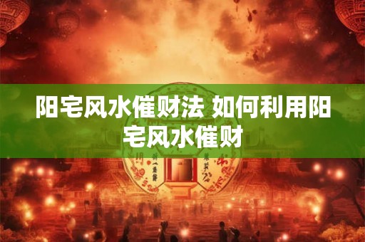 阳宅风水催财法 如何利用阳宅风水催财