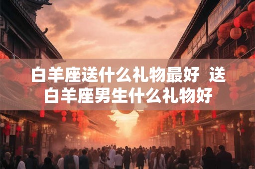 白羊座送什么礼物最好  送白羊座男生什么礼物好