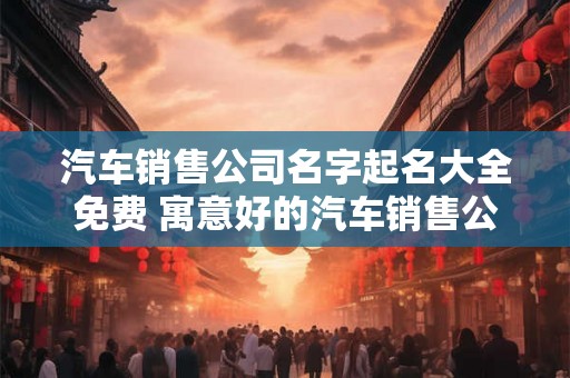 汽车销售公司名字起名大全免费 寓意好的汽车销售公司名字