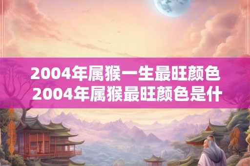 2004年属猴一生最旺颜色 2004年属猴最旺颜色是什么 2004年属猴一生最旺颜色 2004年属猴最旺颜色是什么