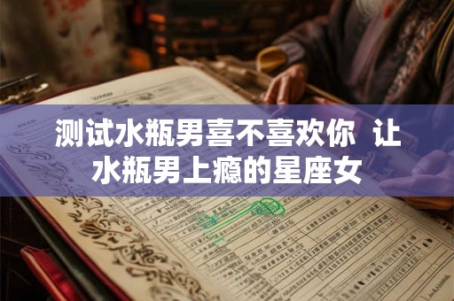 测试水瓶男喜不喜欢你 让水瓶男上瘾的星座女 测试水瓶男喜不喜欢你 让水瓶男上瘾的星座女