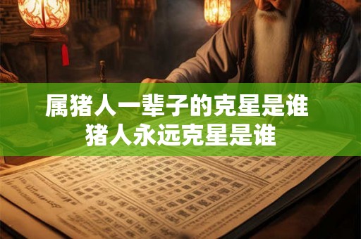 属猪人一辈子的克星是谁 猪人永远克星是谁