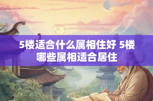 5楼适合什么属相住好 5楼哪些属相适合居住