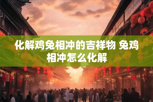 化解鸡兔相冲的吉祥物 兔鸡相冲怎么化解