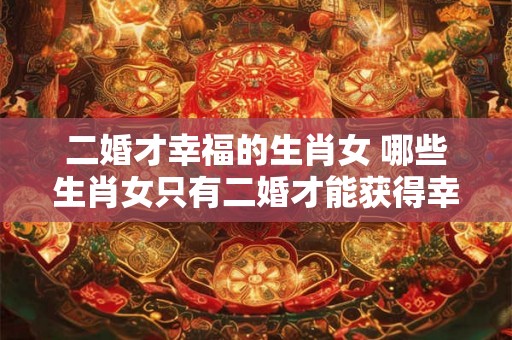 二婚才幸福的生肖女 哪些生肖女只有二婚才能获得幸福