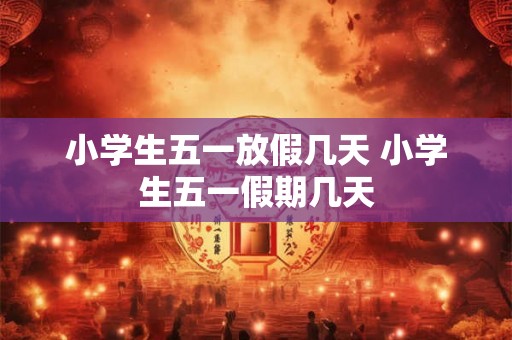小学生五一放假几天 小学生五一假期几天 小学生五一放假几天 小学生五一假期几天
