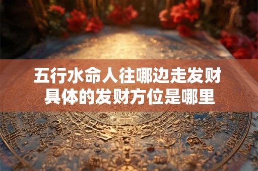 五行水命人往哪边走发财 具体的发财方位是哪里 五行水命人往哪边走发财 具体的发财方位是哪里