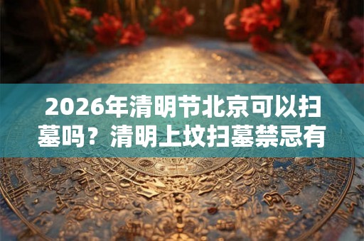 2026年清明节北京可以扫墓吗？清明上坟扫墓禁忌有什么？
