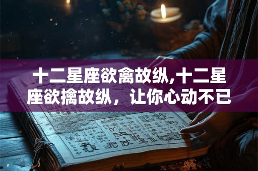 十二星座欲禽故纵,十二星座欲擒故纵，让你心动不已！