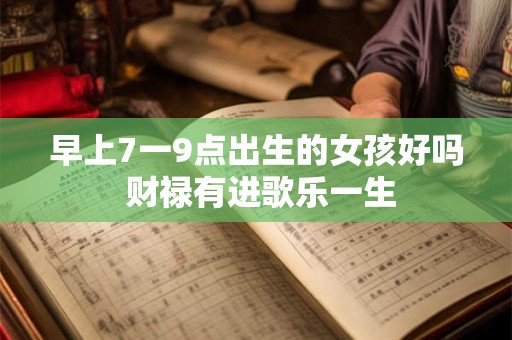 早上7一9点出生的女孩好吗 财禄有进歌乐一生 早上7一9点出生的女孩好吗 财禄有进歌乐一生