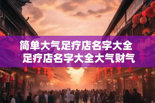 简单大气足疗店名字大全  足疗店名字大全大气财气