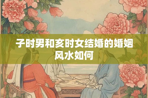 子时男和亥时女结婚的婚姻风水如何