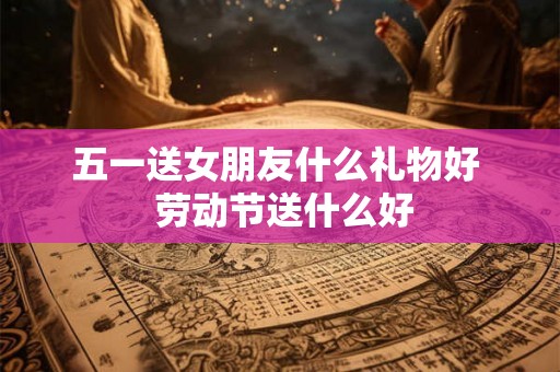 五一送女朋友什么礼物好  劳动节送什么好