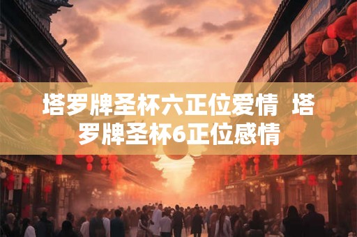塔罗牌圣杯六正位爱情  塔罗牌圣杯6正位感情