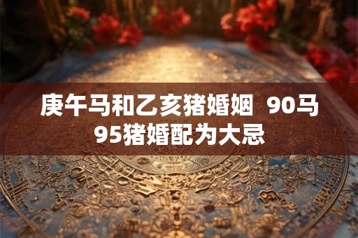 庚午马和乙亥猪婚姻  90马95猪婚配为大忌