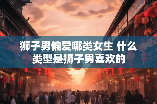 狮子男偏爱哪类女生 什么类型是狮子男喜欢的