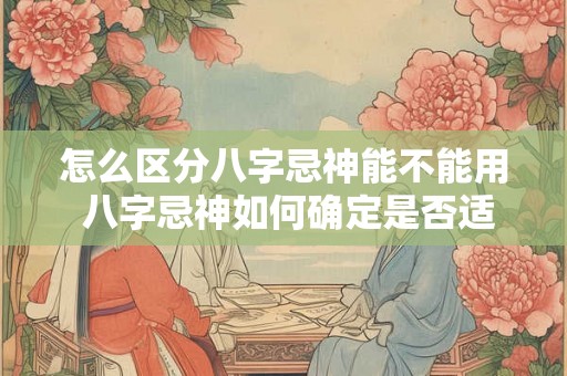 怎么区分八字忌神能不能用 八字忌神如何确定是否适用 怎么区分八字忌神能不能用 八字忌神如何确定是否适用