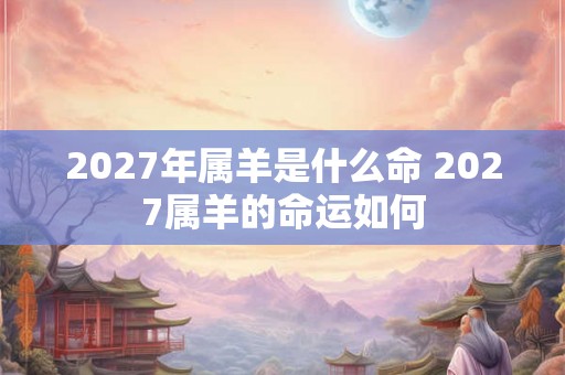 2027年属羊是什么命 2027属羊的命运如何 2027年属羊是什么命 2027属羊的命运如何