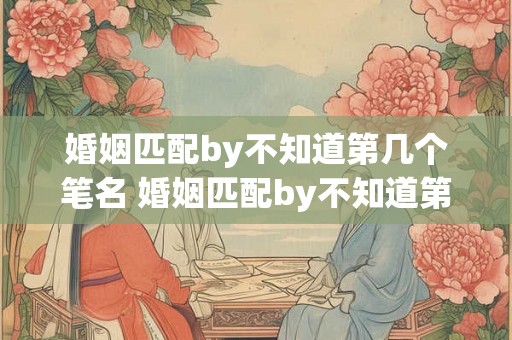 婚姻匹配by不知道第几个笔名 婚姻匹配by不知道第几个笔名 首发 婚姻匹配by不知道第几个笔名 婚姻匹配by不知道第几个笔名 首发