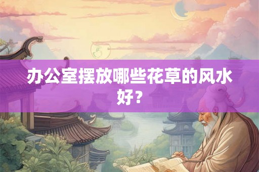 办公室摆放哪些花草的风水好？