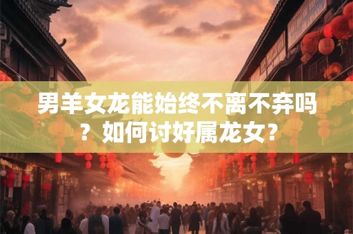 男羊女龙能始终不离不弃吗？如何讨好属龙女？
