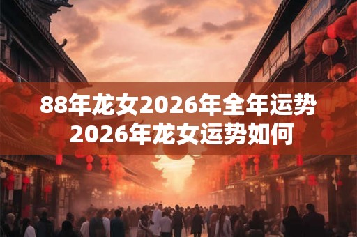 88年龙女2026年全年运势 2026年龙女运势如何 88年龙女2026年全年运势 2026年龙女运势如何