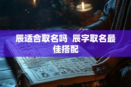 辰适合取名吗 辰字取名最佳搭配 辰适合取名吗 辰字取名最佳搭配