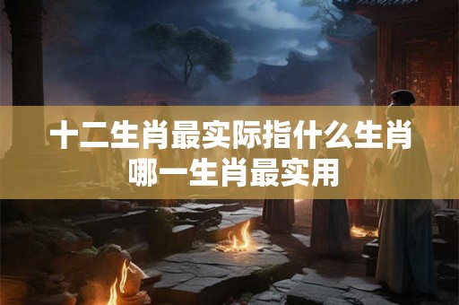 十二生肖最实际指什么生肖 哪一生肖最实用 十二生肖最实际指什么生肖 哪一生肖最实用