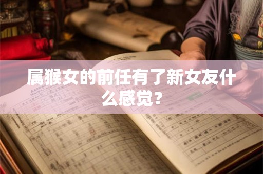 属猴女的前任有了新女友什么感觉? 属猴女的前任有了新女友什么感觉?