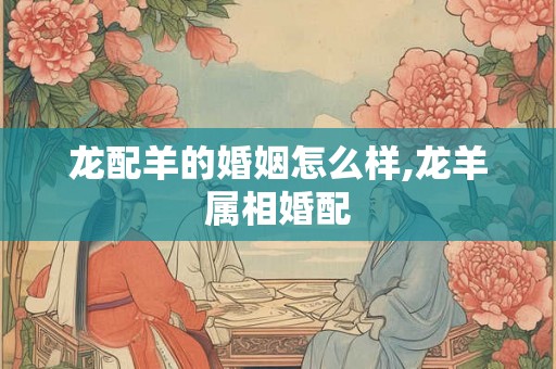 龙配羊的婚姻怎么样,龙羊属相婚配