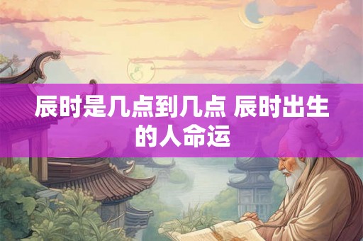 辰时是几点到几点 辰时出生的人命运