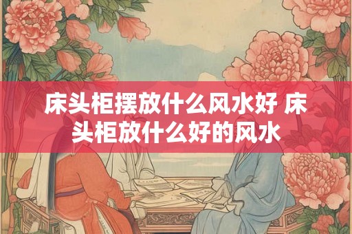 床头柜摆放什么风水好 床头柜放什么好的风水 床头柜摆放什么风水好 床头柜放什么好的风水