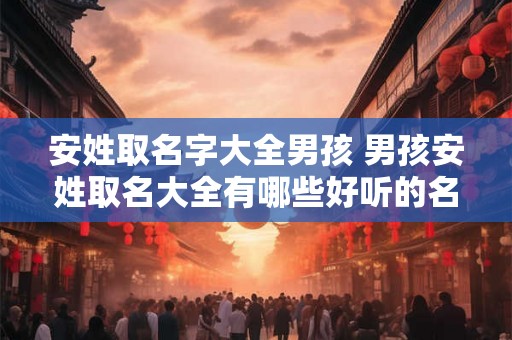 安姓取名字大全男孩 男孩安姓取名大全有哪些好听的名字