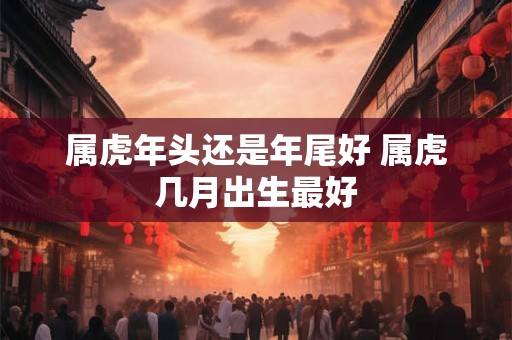 属虎年头还是年尾好 属虎几月出生最好 属虎年头还是年尾好 属虎几月出生最好