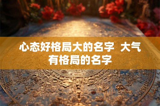 心态好格局大的名字 大气有格局的名字 心态好格局大的名字 大气有格局的名字