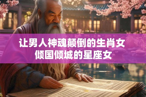 让男人神魂颠倒的生肖女 倾国倾城的星座女