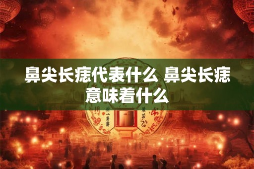 鼻尖长痣代表什么 鼻尖长痣意味着什么