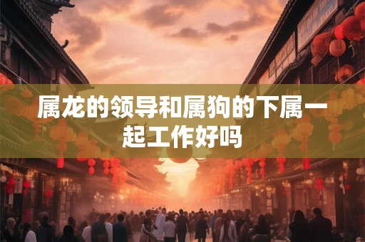 属龙的领导和属狗的下属一起工作好吗