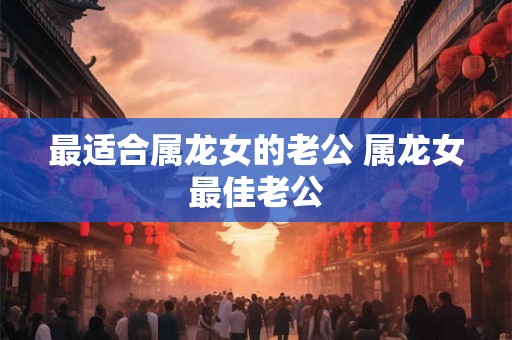 最适合属龙女的老公 属龙女最佳老公