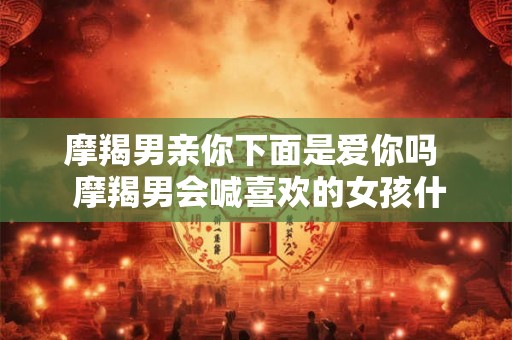 摩羯男亲你下面是爱你吗 摩羯男会喊喜欢的女孩什么 摩羯男亲你下面是爱你吗 摩羯男会喊喜欢的女孩什么
