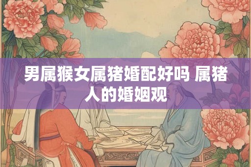 男属猴女属猪婚配好吗 属猪人的婚姻观