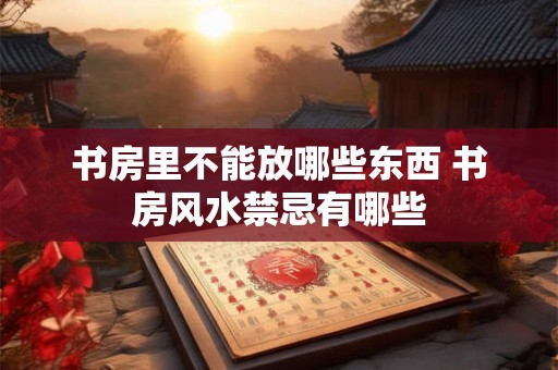 书房里不能放哪些东西 书房风水禁忌有哪些