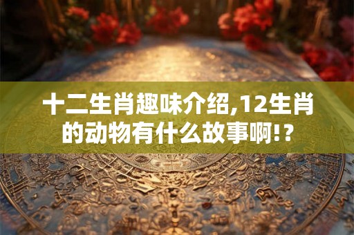 十二生肖趣味介绍,12生肖的动物有什么故事啊!？