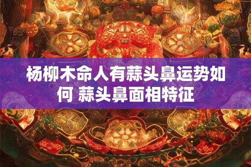 杨柳木命人有蒜头鼻运势如何 蒜头鼻面相特征