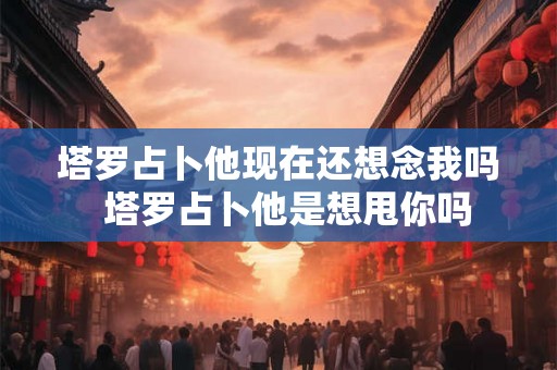 塔罗占卜他现在还想念我吗  塔罗占卜他是想甩你吗